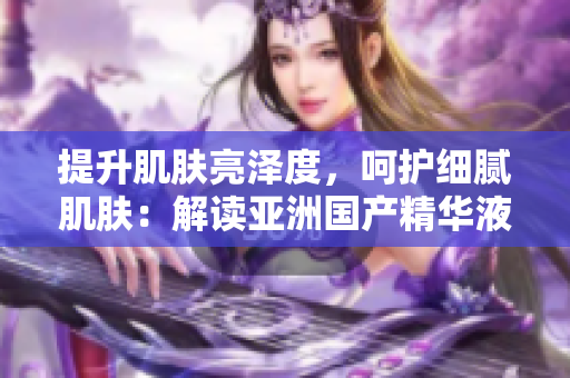 提升肌膚亮澤度，呵護(hù)細(xì)膩肌膚：解讀亞洲國(guó)產(chǎn)精華液的神奇護(hù)膚力量