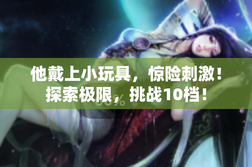 他戴上小玩具，驚險刺激！探索極限，挑戰(zhàn)10檔！