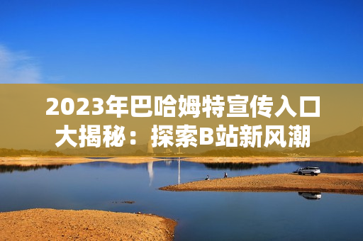 2023年巴哈姆特宣傳入口大揭秘：探索B站新風(fēng)潮