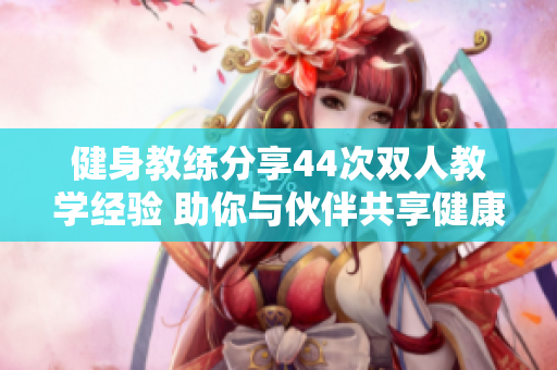 健身教練分享44次雙人教學(xué)經(jīng)驗 助你與伙伴共享健康之旅
