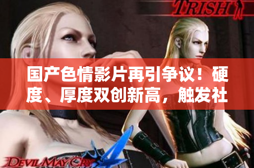 國產(chǎn)色情影片再引爭議！硬度、厚度雙創(chuàng)新高，觸發(fā)社會討論