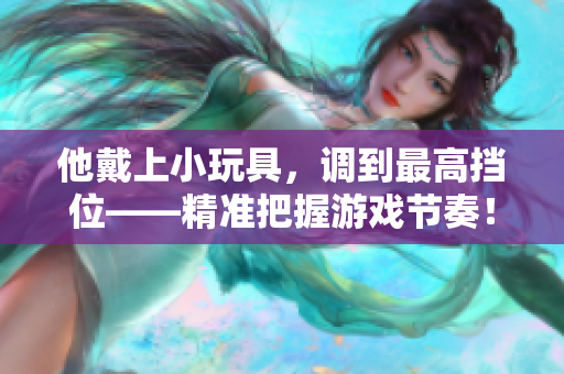 他戴上小玩具，調(diào)到最高擋位——精準(zhǔn)把握游戲節(jié)奏！