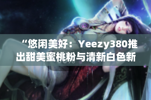 “悠閑美好：Yeezy380推出甜美蜜桃粉與清新白色新配色”