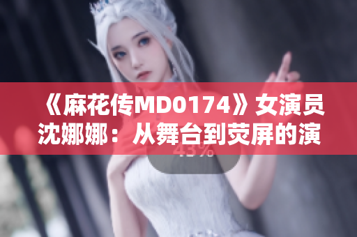 《麻花傳MD0174》女演員沈娜娜：從舞臺到熒屏的演藝之路