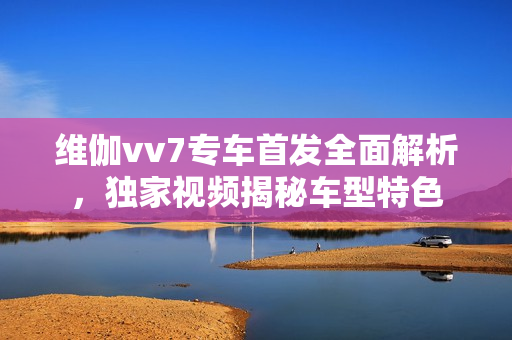 維伽vv7專車首發(fā)全面解析，獨(dú)家視頻揭秘車型特色