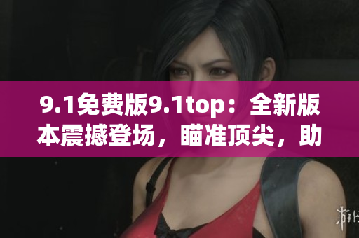 9.1免費(fèi)版9.1top：全新版本震撼登場，瞄準(zhǔn)頂尖，助您事業(yè)騰飛