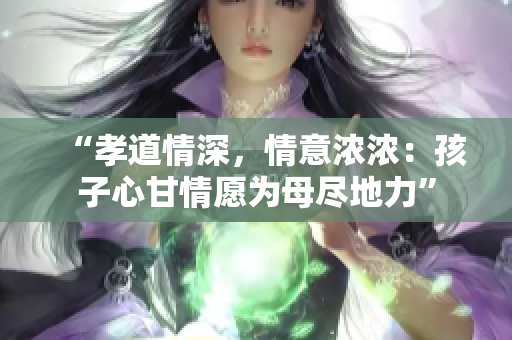 “孝道情深，情意濃濃：孩子心甘情愿為母盡地力”