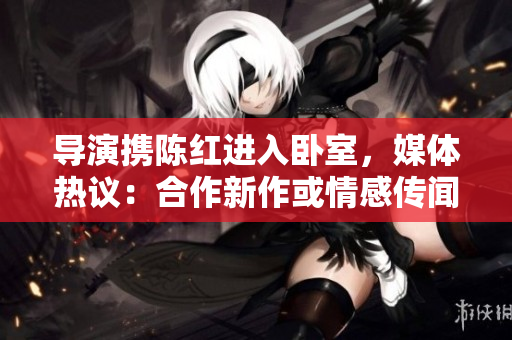 導(dǎo)演攜陳紅進入臥室，媒體熱議：合作新作或情感傳聞？