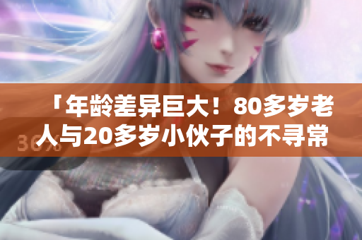 「年齡差異巨大！80多歲老人與20多歲小伙子的不尋常關(guān)系引發(fā)關(guān)注」