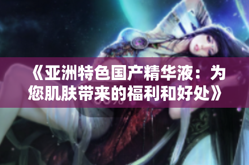 《亞洲特色國產(chǎn)精華液：為您肌膚帶來的福利和好處》