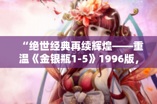 “絕世經(jīng)典再續(xù)輝煌——重溫《金銀瓶1-5》1996版，感受楊敏經(jīng)典魅力”