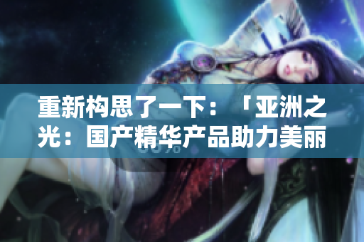 重新構(gòu)思了一下：「亞洲之光：國(guó)產(chǎn)精華產(chǎn)品助力美麗新征程」。