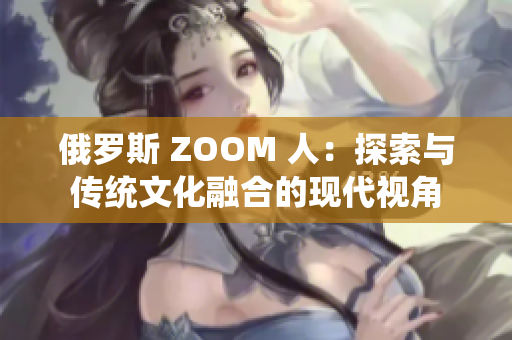 俄羅斯 ZOOM 人：探索與傳統(tǒng)文化融合的現(xiàn)代視角