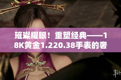 璀璨耀眼！重塑經(jīng)典——18K黃金1.220.38手表的奢華之旅