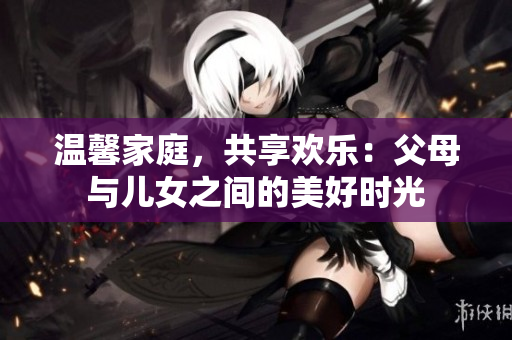 溫馨家庭，共享歡樂：父母與兒女之間的美好時(shí)光