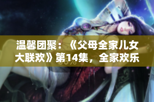 溫馨團(tuán)聚：《父母全家兒女大聯(lián)歡》第14集，全家歡樂聚首