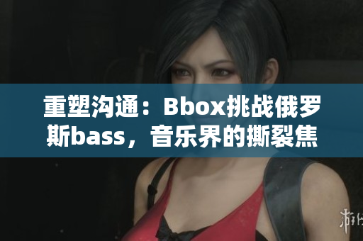 重塑溝通：Bbox挑戰(zhàn)俄羅斯bass，音樂界的撕裂焦點