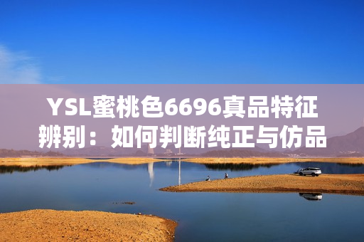 YSL蜜桃色6696真品特征辨別：如何判斷純正與仿品