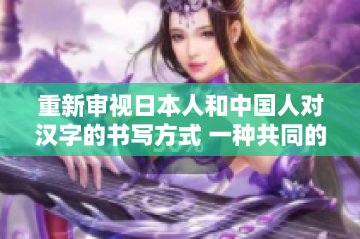 重新審視日本人和中國(guó)人對(duì)漢字的書寫方式 一種共同的文化遺產(chǎn)