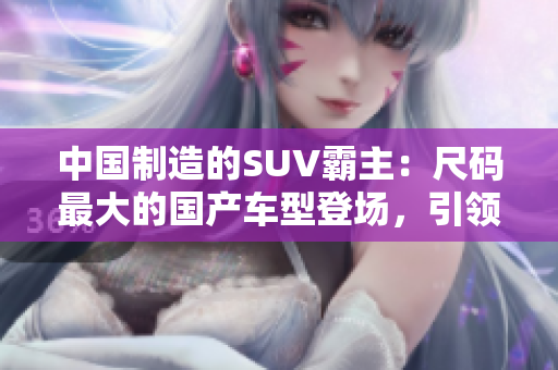 中國制造的SUV霸主：尺碼最大的國產(chǎn)車型登場，引領(lǐng)新一輪車壇風(fēng)潮！