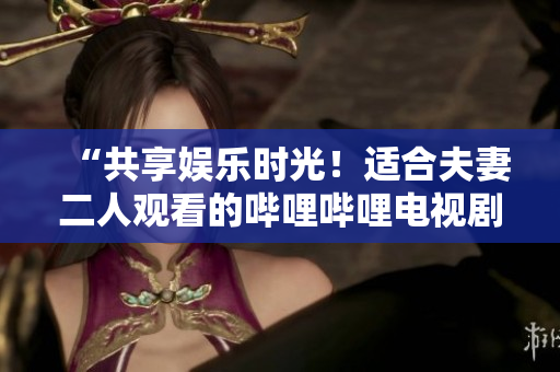 “共享娛樂時(shí)光！適合夫妻二人觀看的嗶哩嗶哩電視劇推薦”