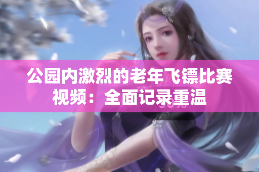 公園內(nèi)激烈的老年飛鏢比賽視頻：全面記錄重溫