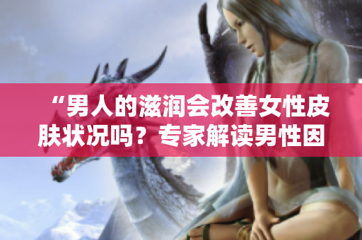 “男人的滋潤(rùn)會(huì)改善女性皮膚狀況嗎？專家解讀男性因素對(duì)女性肌膚的影響”