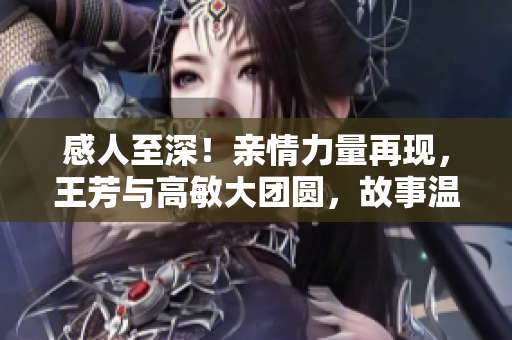 感人至深！親情力量再現(xiàn)，王芳與高敏大團(tuán)圓，故事溫暖人心