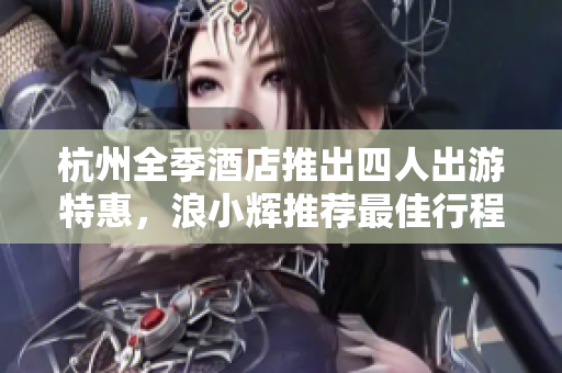 杭州全季酒店推出四人出游特惠，浪小輝推薦最佳行程