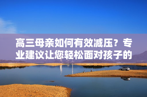 高三母親如何有效減壓？專業(yè)建議讓您輕松面對(duì)孩子的學(xué)習(xí)挑戰(zhàn)