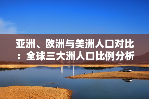 亞洲、歐洲與美洲人口對(duì)比：全球三大洲人口比例分析