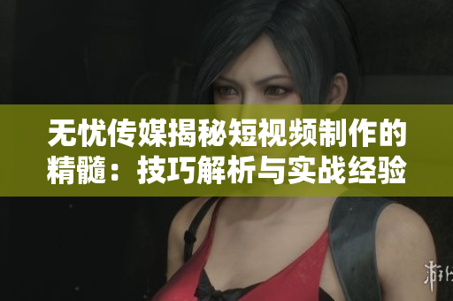 無憂傳媒揭秘短視頻制作的精髓：技巧解析與實戰(zhàn)經(jīng)驗分享
