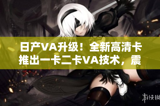 日產(chǎn)VA升級！全新高清卡推出一卡二卡VA技術(shù)，震撼來襲