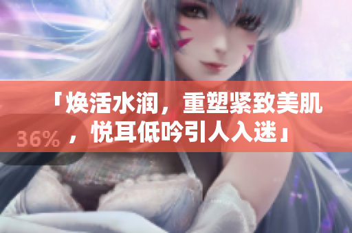 「煥活水潤，重塑緊致美肌，悅耳低吟引人入迷」