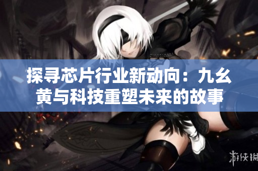 探尋芯片行業(yè)新動(dòng)向：九幺黃與科技重塑未來的故事