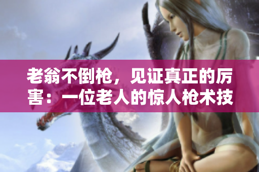 老翁不倒槍，見證真正的厲害：一位老人的驚人槍術(shù)技巧