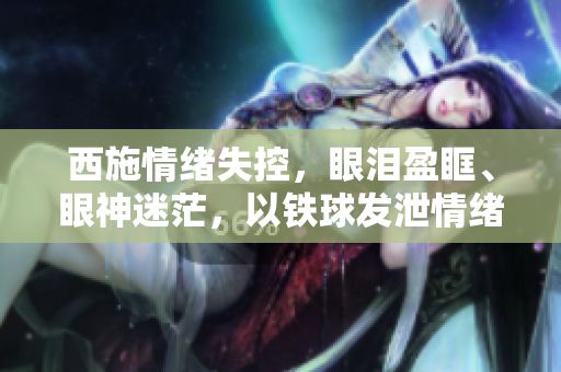 西施情緒失控，眼淚盈眶、眼神迷茫，以鐵球發(fā)泄情緒的圖片曝光。