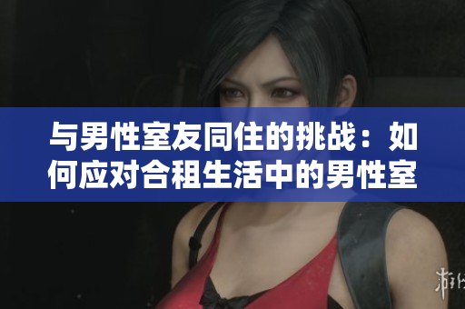 與男性室友同住的挑戰(zhàn)：如何應(yīng)對(duì)合租生活中的男性室友？
