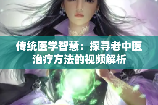 傳統(tǒng)醫(yī)學智慧：探尋老中醫(yī)治療方法的視頻解析