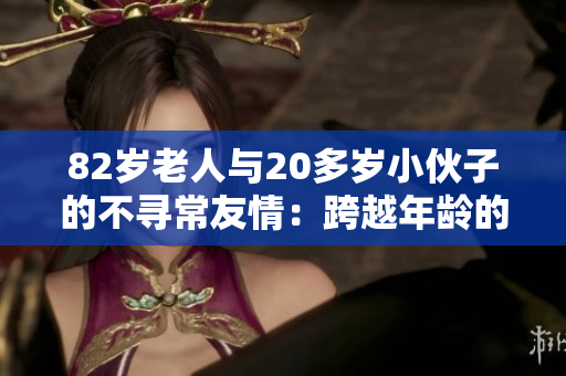 82歲老人與20多歲小伙子的不尋常友情：跨越年齡的心靈契合與互助故事