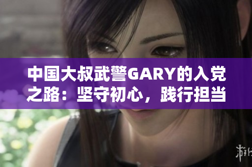 中國(guó)大叔武警GARY的入黨之路：堅(jiān)守初心，踐行擔(dān)當(dāng)