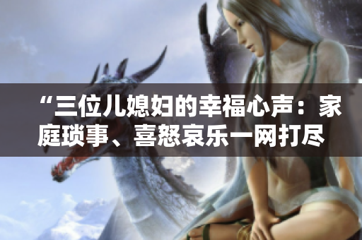 “三位兒媳婦的幸福心聲：家庭瑣事、喜怒哀樂一網(wǎng)打盡！”