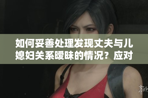 如何妥善處理發(fā)現(xiàn)丈夫與兒媳婦關(guān)系曖昧的情況？應(yīng)對策略分享
