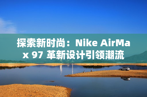 探索新時(shí)尚：Nike AirMax 97 革新設(shè)計(jì)引領(lǐng)潮流