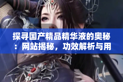 探尋國產(chǎn)精品精華液的奧秘：網(wǎng)站揭秘，功效解析與用戶真實評價