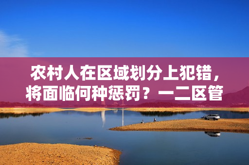 農(nóng)村人在區(qū)域劃分上犯錯(cuò)，將面臨何種懲罰？一二區(qū)管理新規(guī)解析