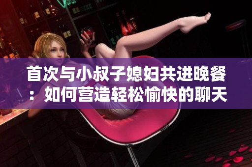首次與小叔子媳婦共進(jìn)晚餐：如何營造輕松愉快的聊天氛圍？