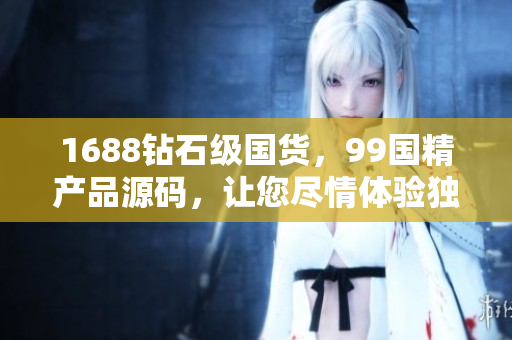 1688鉆石級國貨，99國精產(chǎn)品源碼，讓您盡情體驗獨特品質(zhì)！