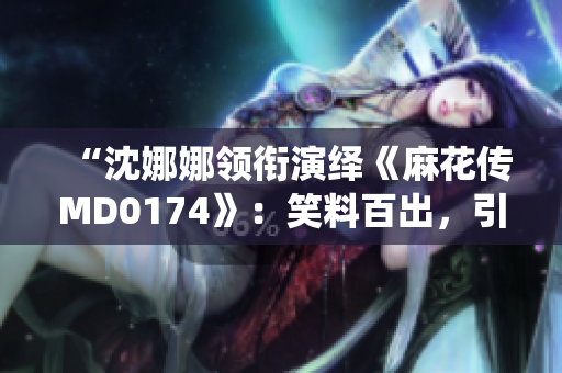 “沈娜娜領銜演繹《麻花傳MD0174》：笑料百出，引爆觀眾笑點！”