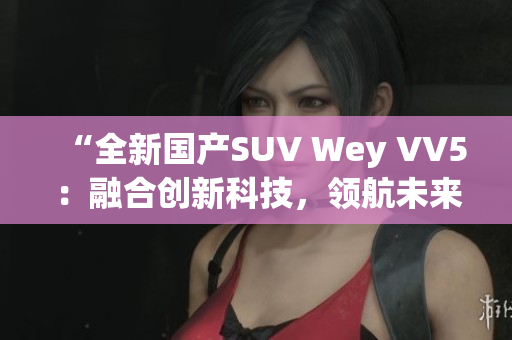 “全新國產(chǎn)SUV Wey VV5：融合創(chuàng)新科技，領(lǐng)航未來道路”